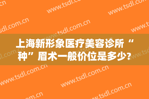 上海新形象医疗美容诊所“种”眉术一般价位是多少?好不好?(上海种眉毛一般多少钱)