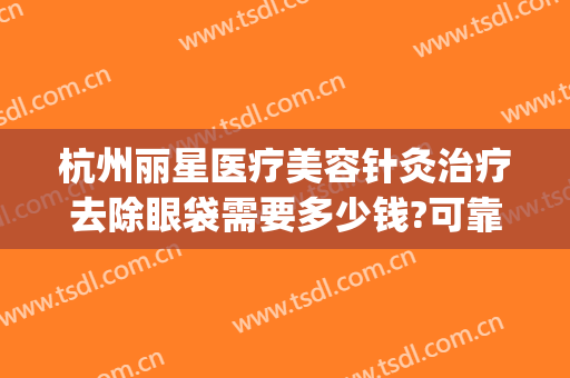 杭州丽星医疗美容针灸治疗去除眼袋需要多少钱?可靠吗?(杭州去除眼袋哪家医院好)