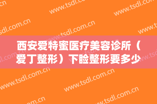 西安爱特蜜医疗美容诊所（爱丁整形）下睑整形要多少钱?有哪些优势?(西安爱丁整形医院)