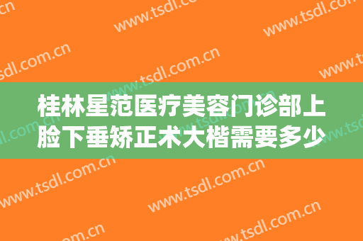 桂林星范医疗美容门诊部上脸下垂矫正术大楷需要多少钱?贵不贵?(桂林星范医疗美容医院怎么样)