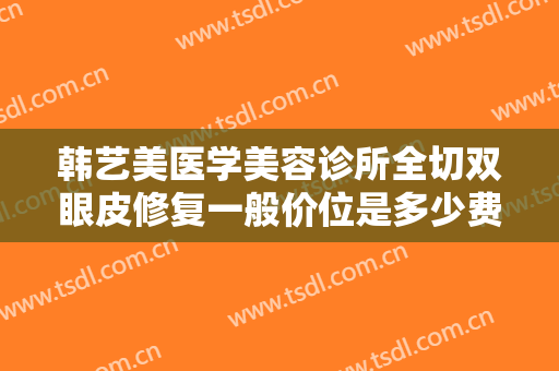 韩艺美医学美容诊所全切双眼皮修复一般价位是多少费用?有哪些优势?