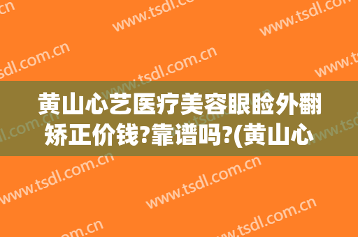 黄山心艺医疗美容眼睑外翻矫正价钱?靠谱吗?(黄山心艺美容医院)
