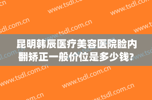 昆明韩辰医疗美容医院睑内翻矫正一般价位是多少钱?多长时间恢复?(昆明韩辰医疗美容医院价目表)