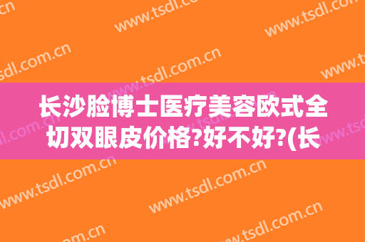 长沙脸博士医疗美容欧式全切双眼皮价格?好不好?(长沙全切双眼皮多少钱啊)