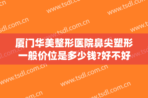 厦门华美整形医院鼻尖塑形一般价位是多少钱?好不好?(厦门华美整形美容医院位置)