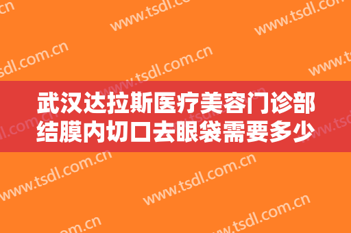 武汉达拉斯医疗美容门诊部结膜内切口去眼袋需要多少费用?有哪些优势?