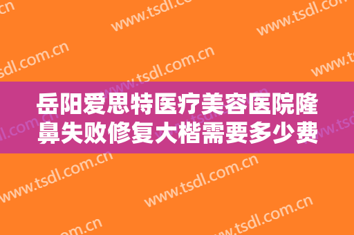 岳阳爱思特医疗美容医院隆鼻失败修复大楷需要多少费用?效果怎么样?