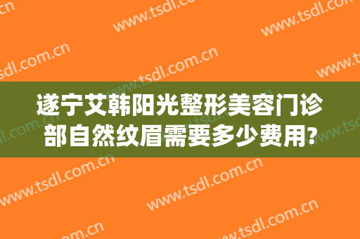 遂宁艾韩阳光整形美容门诊部自然纹眉需要多少费用?多长时间恢复?(遂宁阳光整形美容医院优惠)