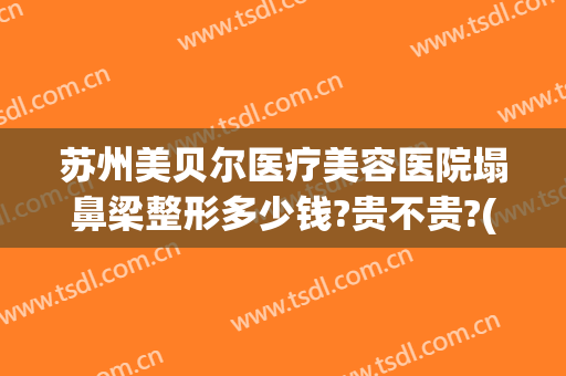 苏州美贝尔医疗美容医院塌鼻梁整形多少钱?贵不贵?(苏州美贝尔整形好吗)