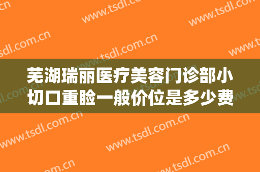 芜湖瑞丽医疗美容门诊部小切口重睑一般价位是多少费用?怎么样?(芜湖瑞丽整形美容医院正规吗)