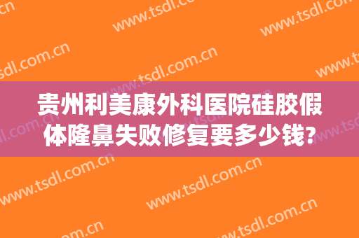 贵州利美康外科医院硅胶假体隆鼻失败修复要多少钱?可靠吗?(贵阳利美康隆鼻)