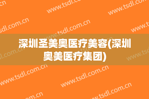 深圳圣美奥医疗美容(深圳奥美医疗集团)