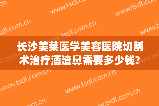 长沙美莱医学美容医院切割术治疗酒渣鼻需要多少钱?有哪些优势?(酒糟鼻切割手术多少钱)
