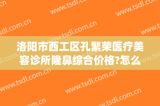 洛阳市西工区孔繁荣医疗美容诊所隆鼻综合价格?怎么样?(洛阳市西工区孔繁荣医疗美容门诊部)