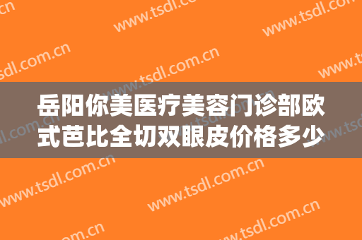 岳阳你美医疗美容门诊部欧式芭比全切双眼皮价格多少钱?靠谱吗?(岳阳你美整形医院是正规的吗)