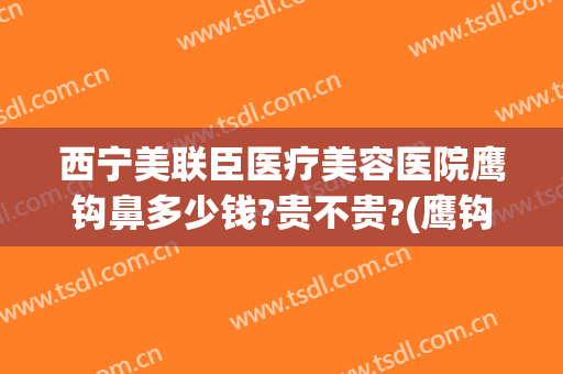 西宁美联臣医疗美容医院鹰钩鼻多少钱?贵不贵?(鹰钩鼻整容手术价格)