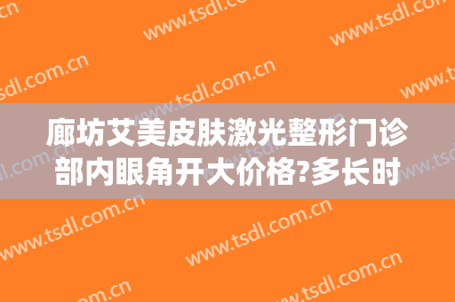 廊坊艾美皮肤激光整形门诊部内眼角开大价格?多长时间恢复?(廊坊艾美医疗整形)