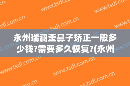 永州瑞澜歪鼻子矫正一般多少钱?需要多久恢复?(永州瑞澜整形美容医院好不好)