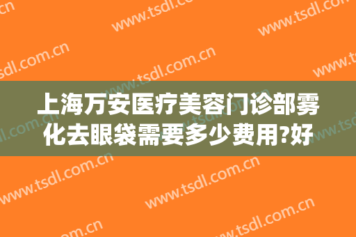 上海万安医疗美容门诊部雾化去眼袋需要多少费用?好不好?(雾化祛眼袋)