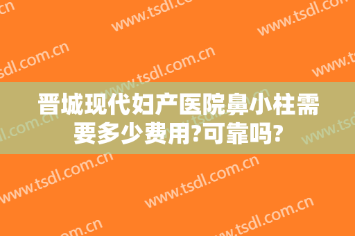 晋城现代妇产医院鼻小柱需要多少费用?可靠吗?