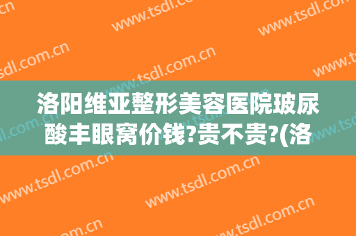 洛阳维亚整形美容医院玻尿酸丰眼窝价钱?贵不贵?(洛阳维多利亚整形医院)