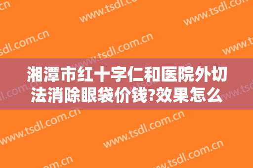 湘潭市红十字仁和医院外切法消除眼袋价钱?效果怎么样?