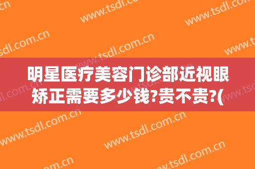 明星医疗美容门诊部近视眼矫正需要多少钱?贵不贵?(矫正近视眼手术多少钱)