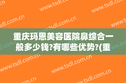 重庆玛恩美容医院鼻综合一般多少钱?有哪些优势?(重庆玛恩医疗美容医院)