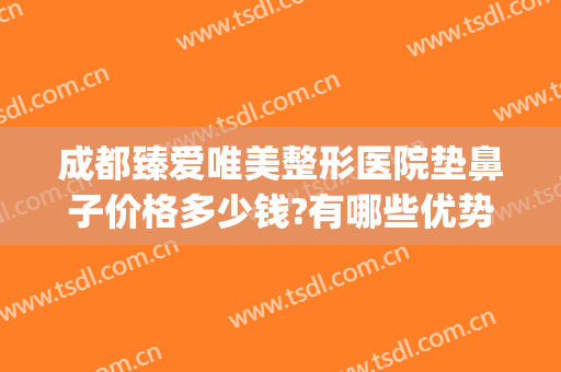 成都臻爱唯美整形医院垫鼻子价格多少钱?有哪些优势?(成都隆鼻费用)