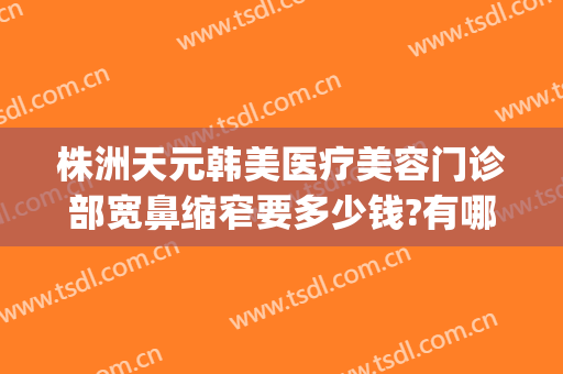 株洲天元韩美医疗美容门诊部宽鼻缩窄要多少钱?有哪些优势?(株洲韩美整形美容医院地址)