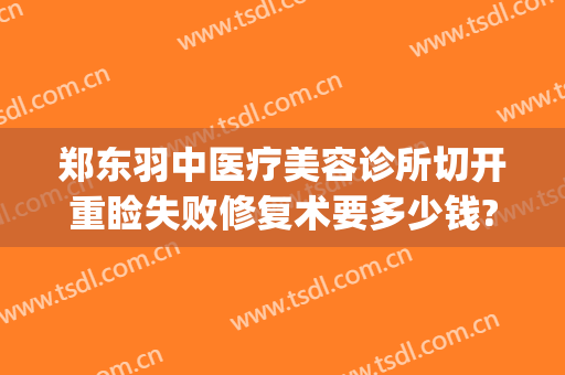 郑东羽中医疗美容诊所切开重睑失败修复术要多少钱?可靠吗?(郑州羽中医美整形医院)