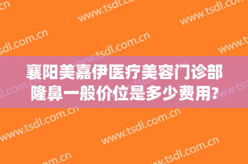 襄阳美嘉伊医疗美容门诊部隆鼻一般价位是多少费用?效果怎么样?(襄阳哪家美容医院好)