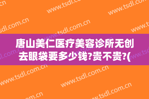 唐山美仁医疗美容诊所无创去眼袋要多少钱?贵不贵?(哪里有割眼袋整容医院)