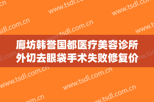 廊坊韩誉国都医疗美容诊所外切去眼袋手术失败修复价钱?好不好?(廊坊韩誉国都医疗整形怎么样)
