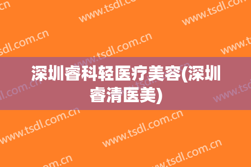 深圳睿科轻医疗美容(深圳睿清医美)