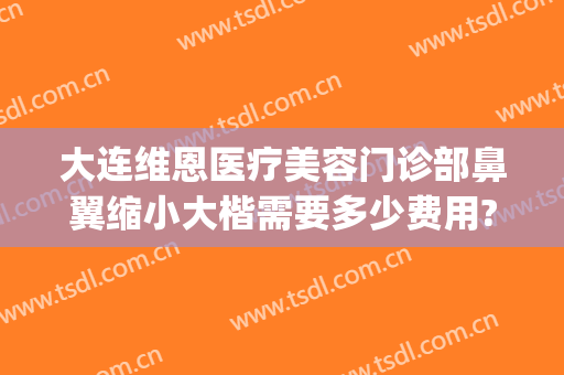 大连维恩医疗美容门诊部鼻翼缩小大楷需要多少费用?怎么样?(大连维恩整形医院电话)