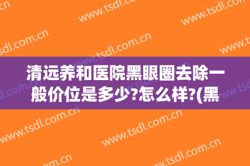 清远养和医院黑眼圈去除一般价位是多少?怎么样?(黑眼圈去除要多少钱)