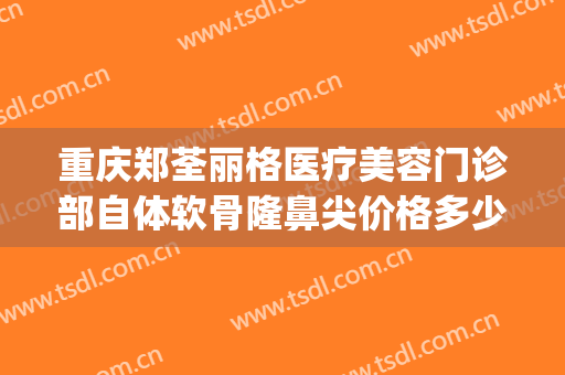 重庆郑荃丽格医疗美容门诊部自体软骨隆鼻尖价格多少钱?怎么样?(重庆郑荃丽格医疗美容(总院)医疗美容门诊部正规吗)