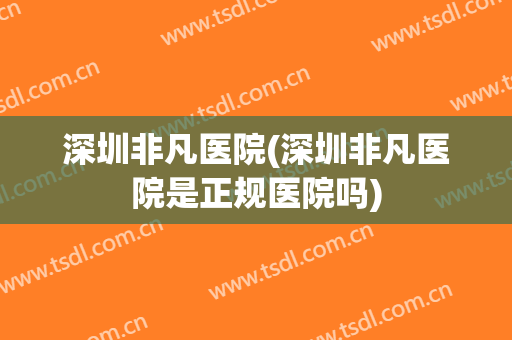 深圳非凡医院(深圳非凡医院是正规医院吗)