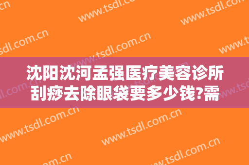沈阳沈河孟强医疗美容诊所刮痧去除眼袋要多少钱?需要多久恢复?