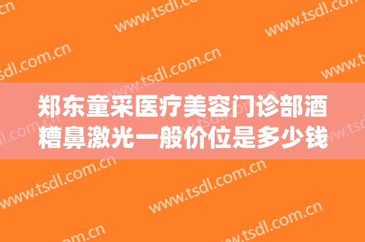 郑东童采医疗美容门诊部酒糟鼻激光一般价位是多少钱?靠谱吗?(酒糟鼻激光大概需要多少钱)
