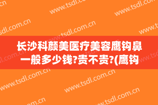 长沙科颜美医疗美容鹰钩鼻一般多少钱?贵不贵?(鹰钩鼻隆鼻多少钱)
