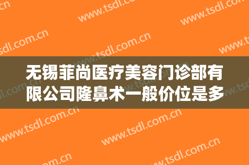 无锡菲尚医疗美容门诊部有限公司隆鼻术一般价位是多少?好不好?(无锡菲尚整形医院怎么样)