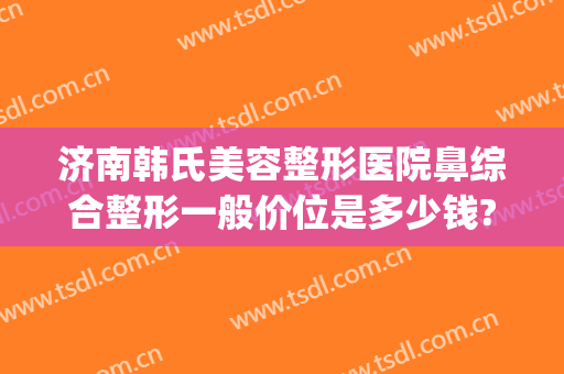 济南韩氏美容整形医院鼻综合整形一般价位是多少钱?贵不贵?(济南韩氏整形外科)
