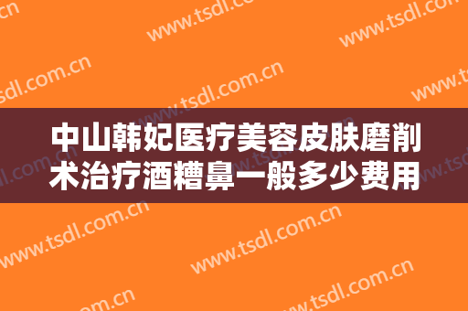 中山韩妃医疗美容皮肤磨削术治疗酒糟鼻一般多少费用?有哪些优势?