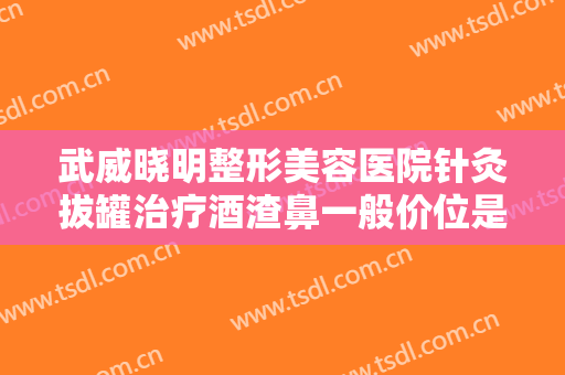 武威晓明整形美容医院针灸拔罐治疗酒渣鼻一般价位是多少钱?可靠吗?