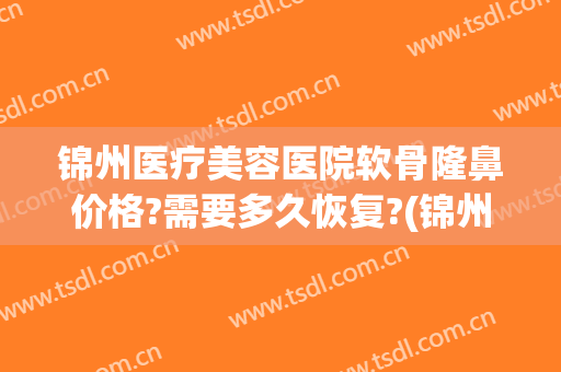 锦州医疗美容医院软骨隆鼻价格?需要多久恢复?(锦州医疗美容医院软骨隆鼻价格?需要多久恢复营业)