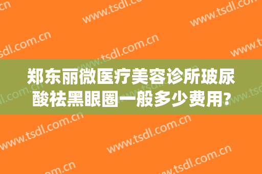 郑东丽微医疗美容诊所玻尿酸祛黑眼圈一般多少费用?有哪些优势?(打玻尿酸去黑眼圈多少钱)