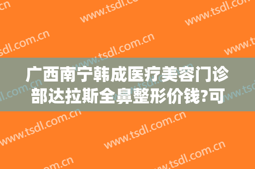 广西南宁韩成医疗美容门诊部达拉斯全鼻整形价钱?可靠吗?(广东韩美整形医院)