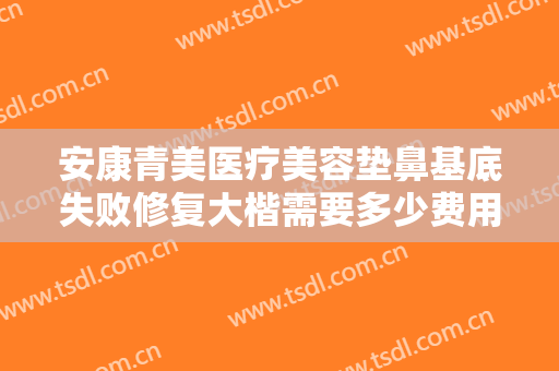 安康青美医疗美容垫鼻基底失败修复大楷需要多少费用?有哪些优势?